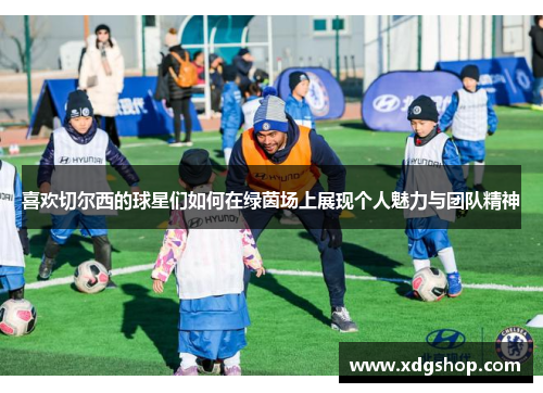 喜欢切尔西的球星们如何在绿茵场上展现个人魅力与团队精神