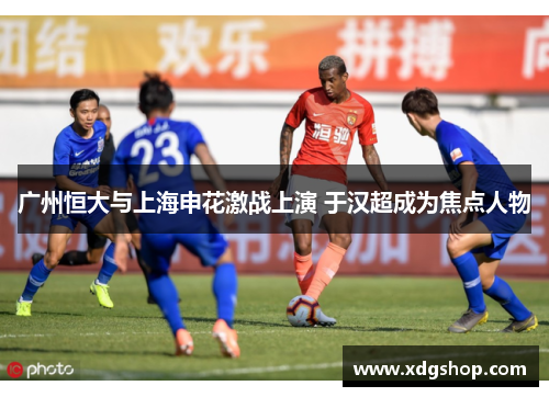 广州恒大与上海申花激战上演 于汉超成为焦点人物